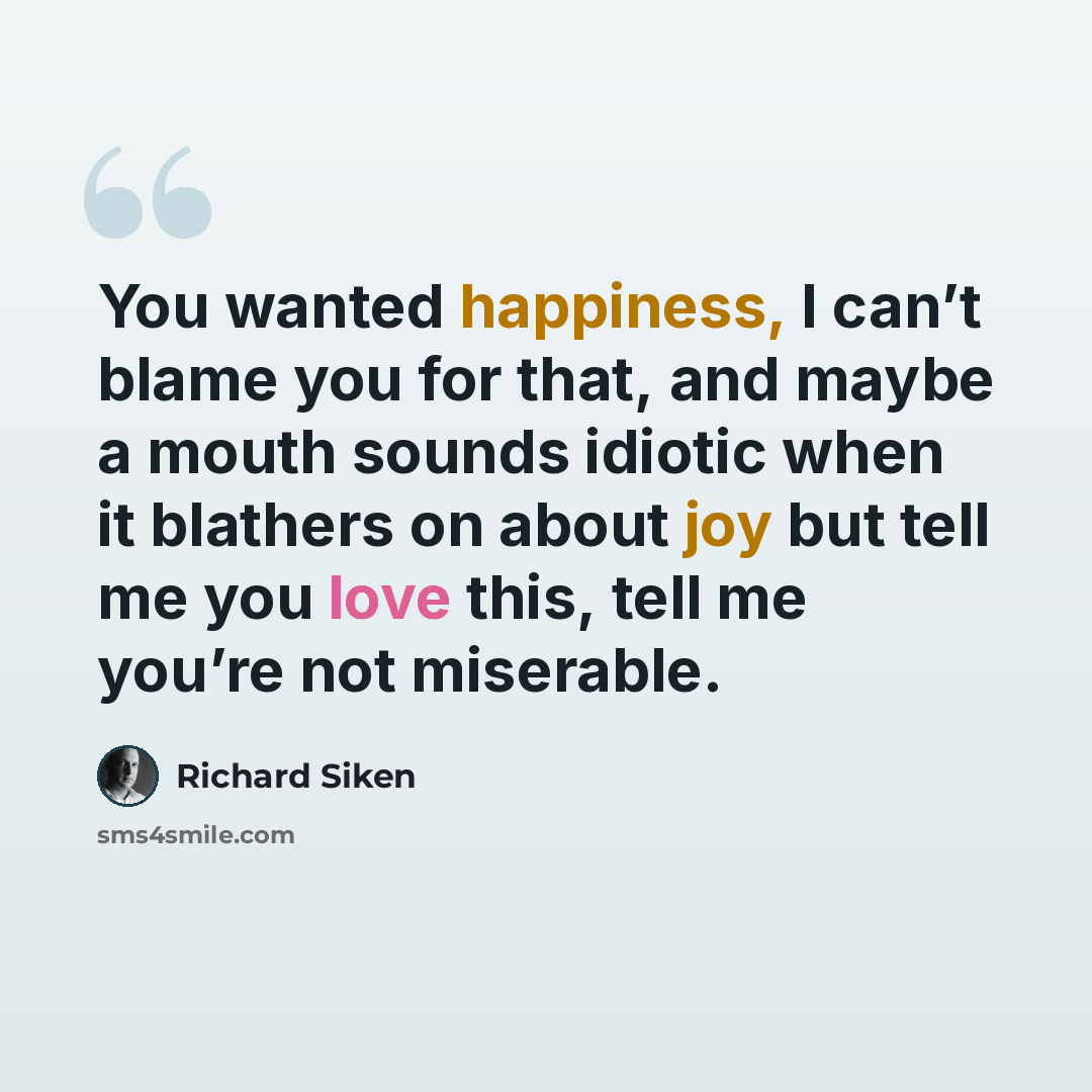 “You wanted happiness, I can’t blame you for that, and maybe a mouth sounds idiotic when it blathers on about joy but tell me you love this, tell me you’re not miserable.” quote by Richard Siken