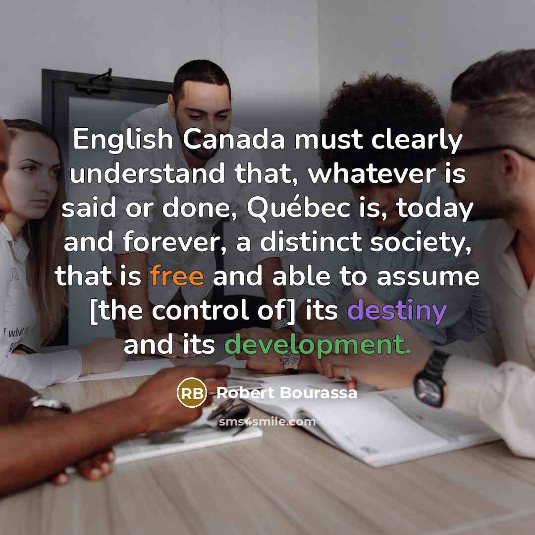 “English Canada must clearly understand that, whatever is said or done, Québec is, today and forever, a distinct society, that is free and able to assume [the control of] its destiny and its development.” quote by Robert Bourassa