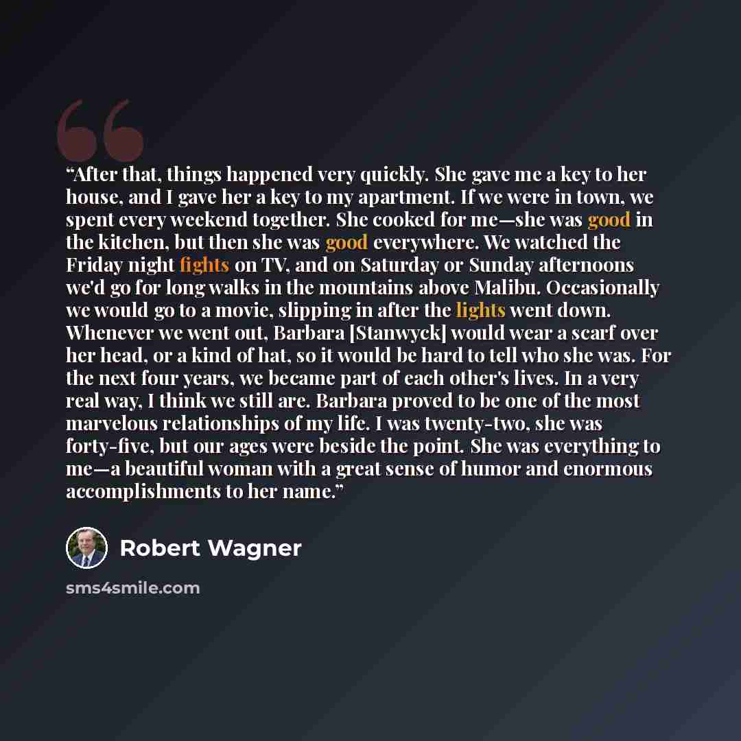 “After that, things happened very quickly. She gave me a key to her house, and I gave her a key to my apartment. If we were in town, we spent every weekend together. She cooked for me—she was good in the kitchen, but then she was good everywhere. We watched the Friday night fights on TV, and on…” quote by Robert Wagner