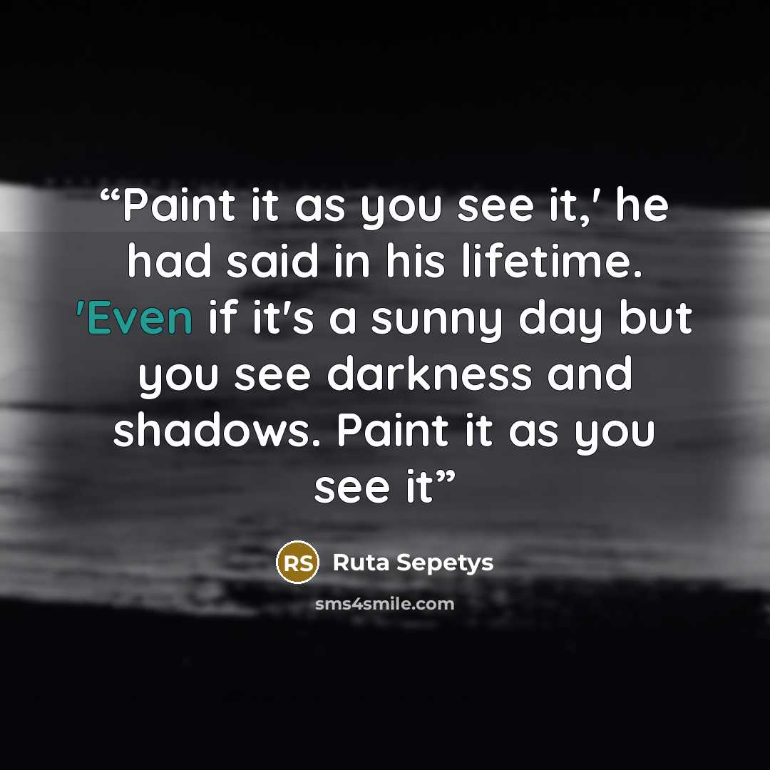 “Paint it as you see it,' he had said in his lifetime. 'Even if it's a sunny day but you see darkness and shadows. Paint it as you see it” quote by Ruta Sepetys