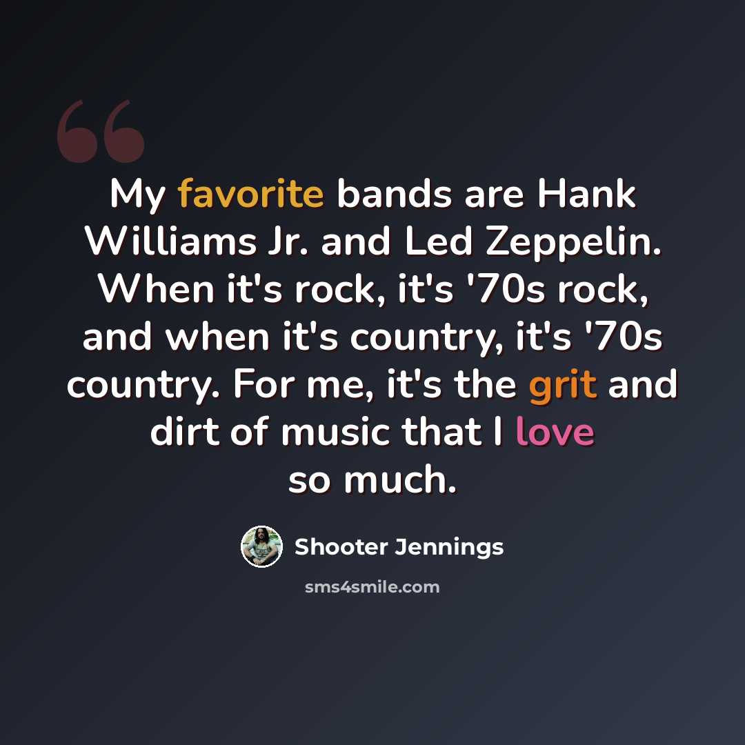 “My favorite bands are Hank Williams Jr. and Led Zeppelin. When it's rock, it's '70s rock, and when it's country, it's '70s country. For me, it's the grit and dirt of music that I love so much.” quote by Shooter Jennings