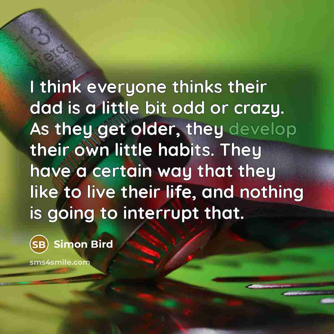 “I think everyone thinks their dad is a little bit odd or crazy. As they get older, they develop their own little habits. They have a certain way that they like to live their life, and nothing is going to interrupt that.” quote by Simon Bird