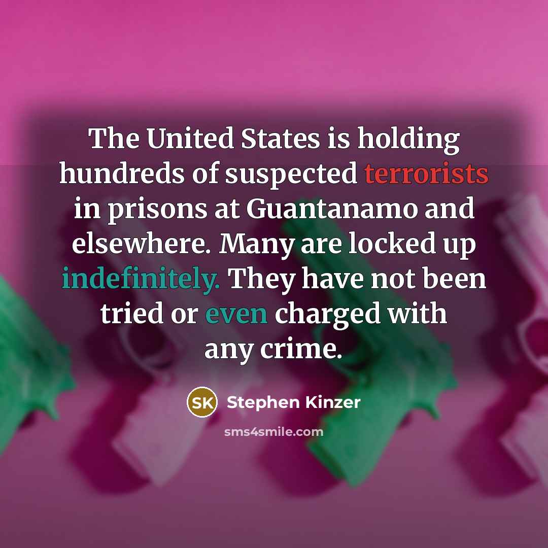 “The United States is holding hundreds of suspected terrorists in prisons at Guantanamo and elsewhere. Many are locked up indefinitely. They have not been tried or even charged with any crime.” quote by Stephen Kinzer