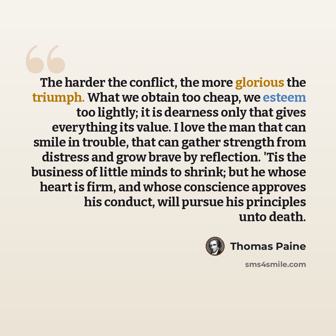“The harder the conflict, the more glorious the triumph. What we obtain too cheap, we esteem too lightly; it is dearness only that gives everything its value. I love the man that can smile in trouble, that can gather strength from distress and grow brave by reflection. 'Tis the business of little…” quote by Thomas Paine
