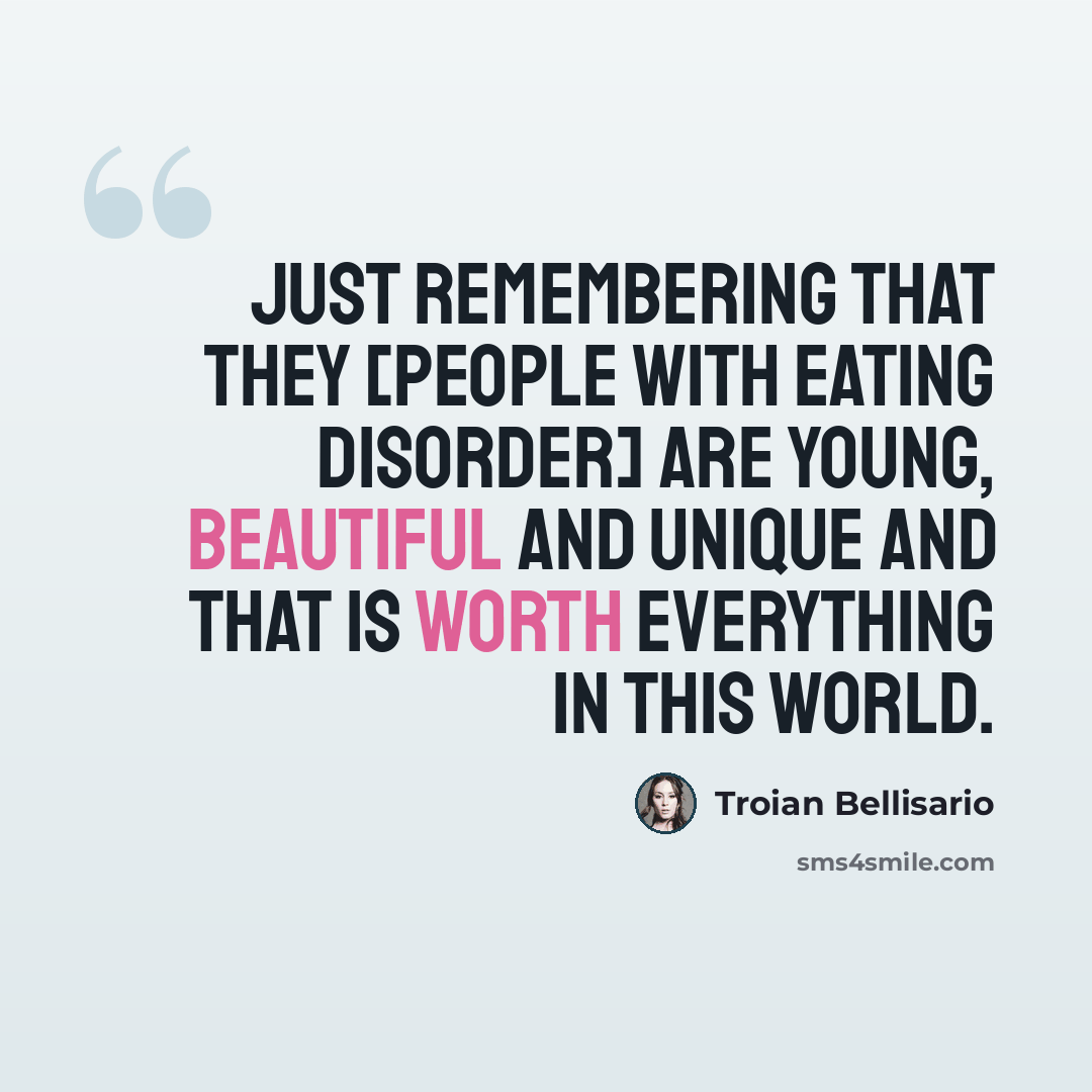 “Just remembering that they [people with eating disorder] are young, beautiful and unique and that is worth everything in this world.” quote by Troian Bellisario