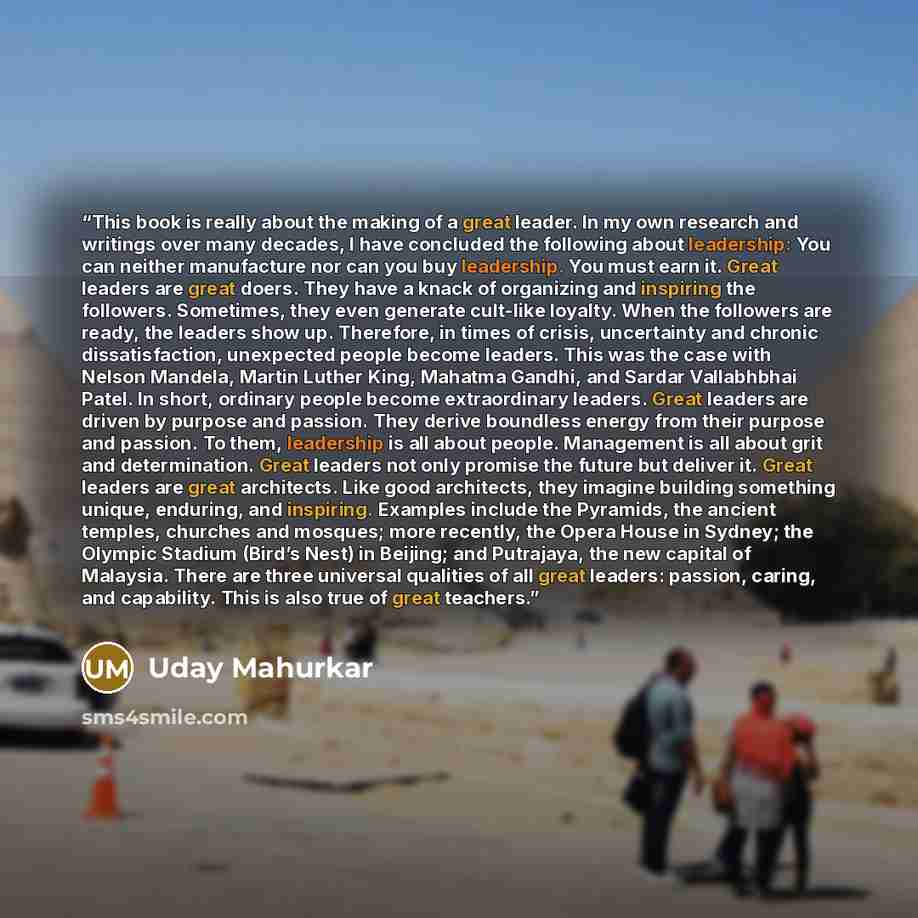 “This book is really about the making of a great leader. In my own research and writings over many decades, I have concluded the following about leadership: You can neither manufacture nor can you buy leadership. You must earn it. Great leaders are great doers. They have a knack of organizing and…” quote by Uday Mahurkar