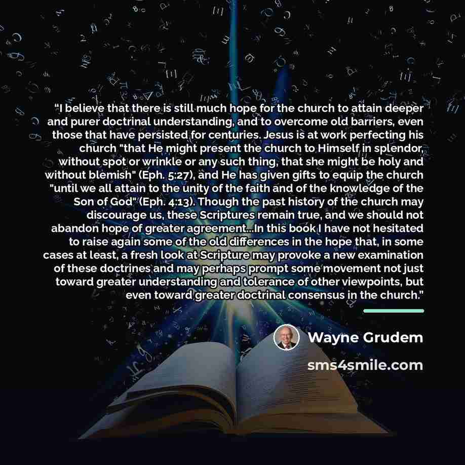 “I believe that there is still much hope for the church to attain deeper and purer doctrinal understanding, and to overcome old barriers, even those that have persisted for centuries. Jesus is at work perfecting his church "that He might present the church to Himself in splendor, without spot or…” quote by Wayne Grudem