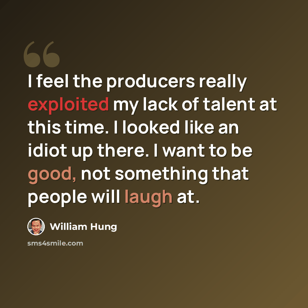 “I feel the producers really exploited my lack of talent at this time. I looked like an idiot up there. I want to be good, not something that people will laugh at.” quote by William Hung