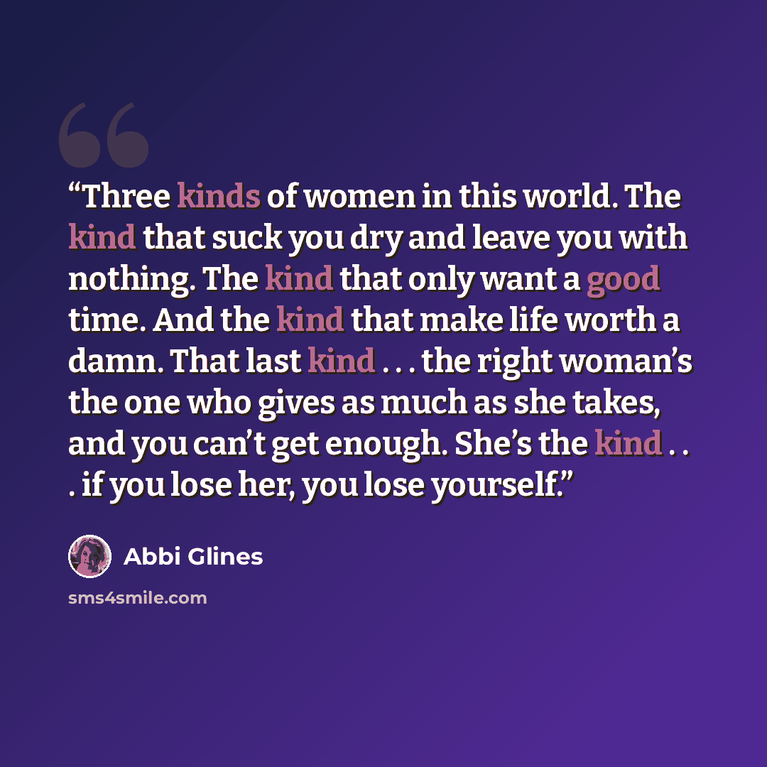 “Three kinds of women in this world. The kind that suck you dry and leave you with nothing. The kind that only want a good time. And the kind that make life worth a damn. That last kind . . . the right woman’s the one who gives as much as she takes, and you can’t get enough. She’s the kind . . . if…” quote by Abbi Glines