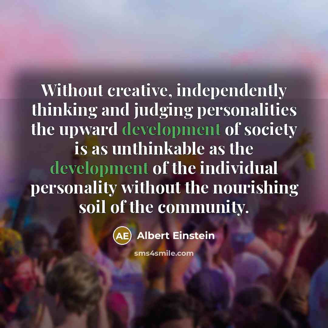 “Without creative, independently thinking and judging personalities the upward development of society is as unthinkable as the development of the individual personality without the nourishing soil of the community.” quote by Albert Einstein