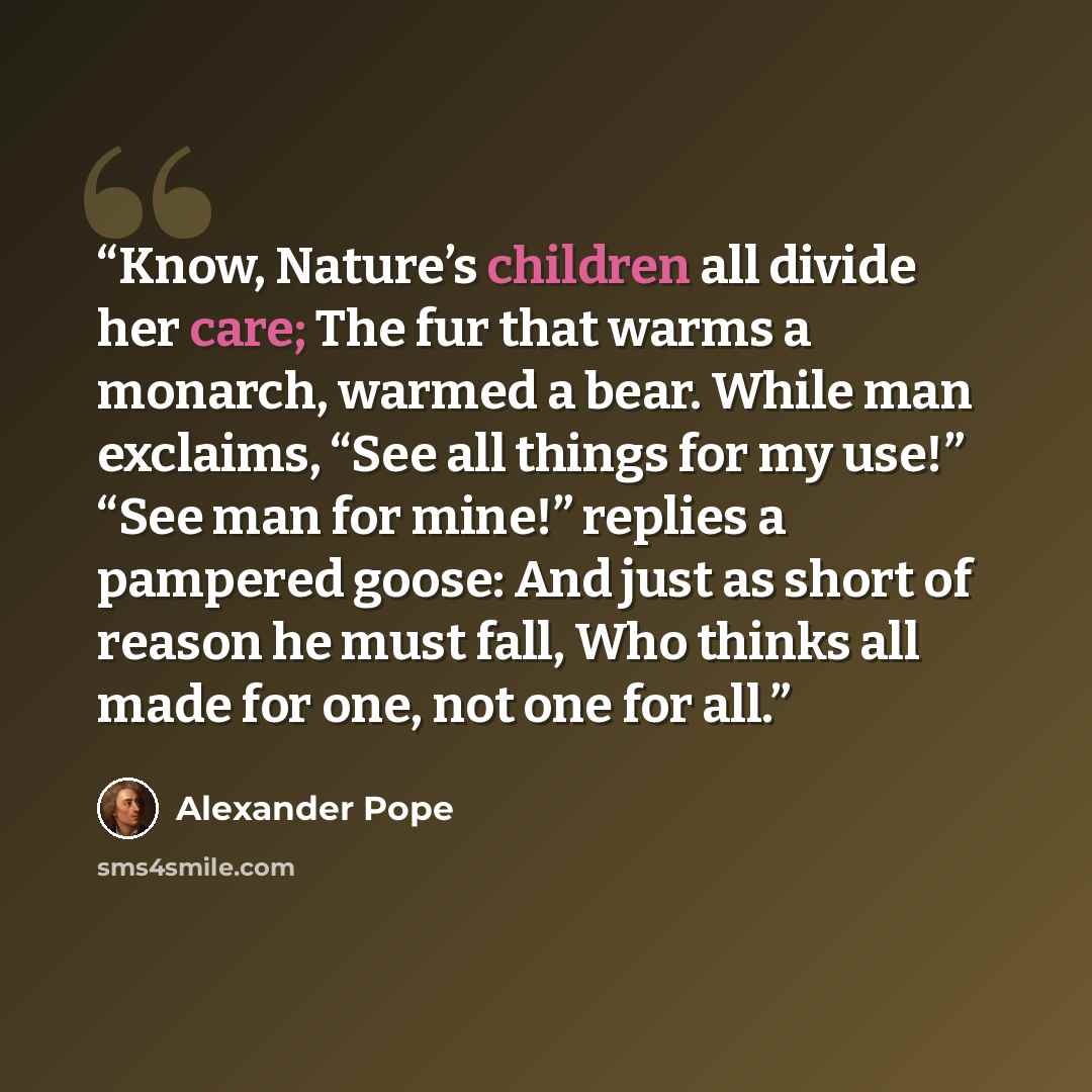 “Know, Nature’s children all divide her care; The fur that warms a monarch, warmed a bear. While man exclaims, “See all things for my use!” “See man for mine!” replies a pampered goose: And just as short of reason he must fall, Who thinks all made for one, not one for all.” quote by Alexander Pope