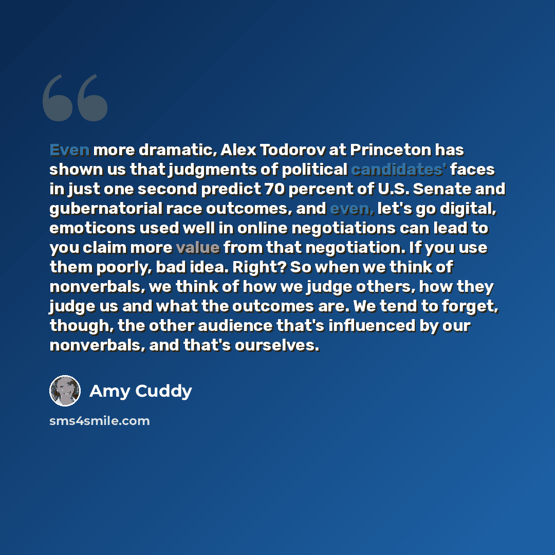“Even more dramatic, Alex Todorov at Princeton has shown us that judgments of political candidates' faces in just one second predict 70 percent of U.S. Senate and gubernatorial race outcomes, and even, let's go digital, emoticons used well in online negotiations can lead to you claim more value…” quote by Amy Cuddy