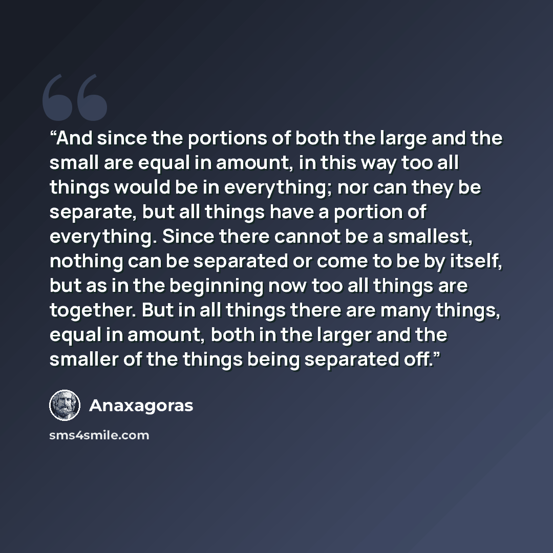 “And since the portions of both the large and the small are equal in amount, in this way too all things would be in everything; nor can they be separate, but all things have a portion of everything. Since there cannot be a smallest, nothing can be separated or come to be by itself, but as in the…” quote by Anaxagoras