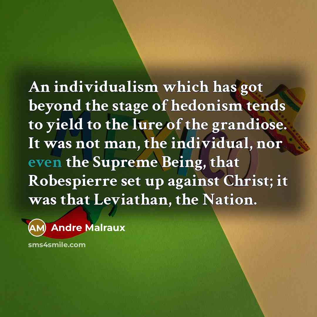 “An individualism which has got beyond the stage of hedonism tends to yield to the lure of the grandiose. It was not man, the individual, nor even the Supreme Being, that Robespierre set up against Christ; it was that Leviathan, the Nation.” quote by Andre Malraux