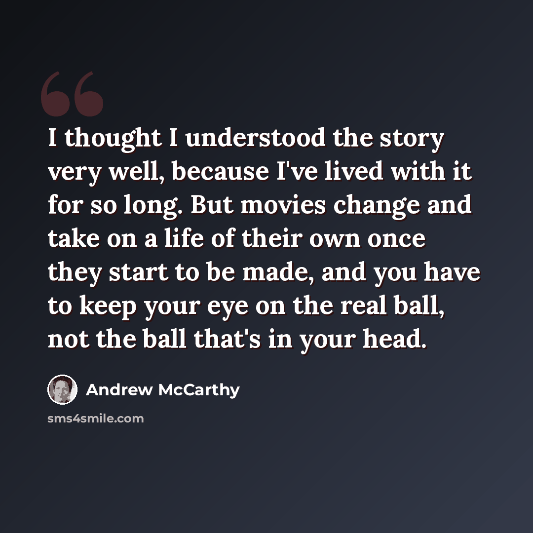 “I thought I understood the story very well, because I've lived with it for so long. But movies change and take on a life of their own once they start to be made, and you have to keep your eye on the real ball, not the ball that's in your head.” quote by Andrew McCarthy