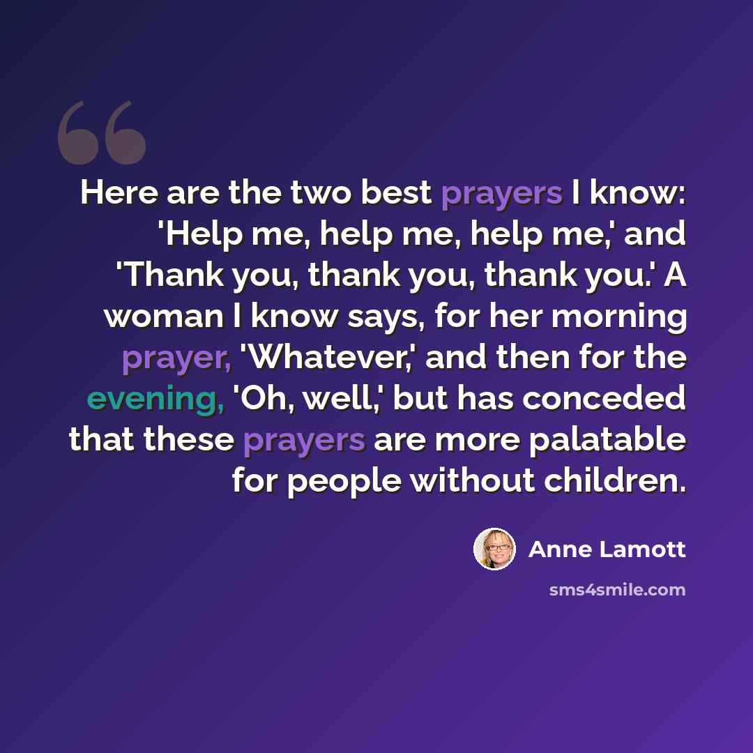 “Here are the two best prayers I know: 'Help me, help me, help me,' and 'Thank you, thank you, thank you.' A woman I know says, for her morning prayer, 'Whatever,' and then for the evening, 'Oh, well,' but has conceded that these prayers are more palatable for people without children.” quote by Anne Lamott