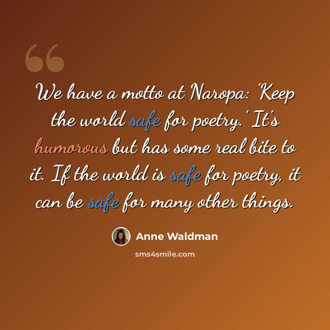 “We have a motto at Naropa: 'Keep the world safe for poetry.' It's humorous but has some real bite to it. If the world is safe for poetry, it can be safe for many other things.” quote by Anne Waldman