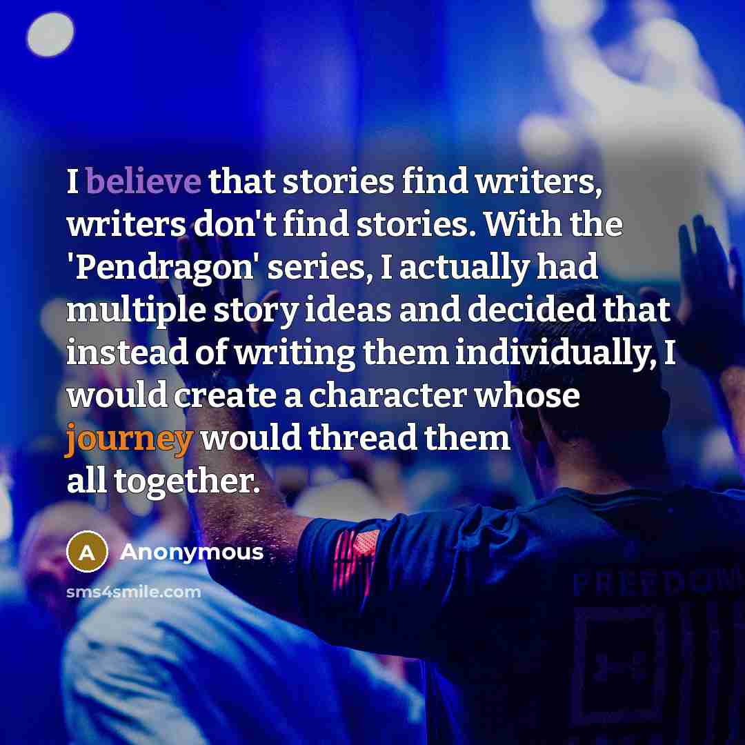 “I believe that stories find writers, writers don't find stories. With the 'Pendragon' series, I actually had multiple story ideas and decided that instead of writing them individually, I would create a character whose journey would thread them all together.” quote by Anonymous