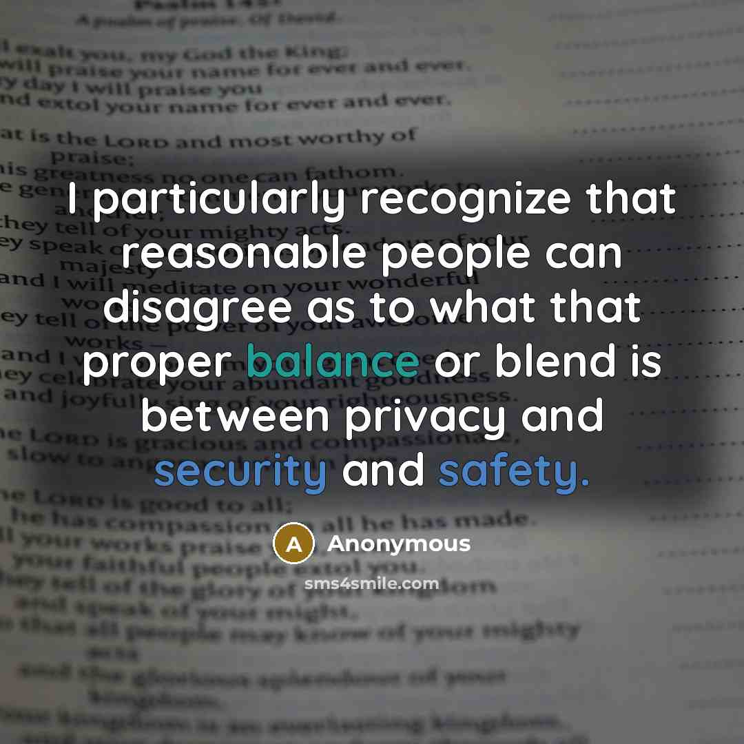 “I particularly recognize that reasonable people can disagree as to what that proper balance or blend is between privacy and security and safety.” quote by Anonymous