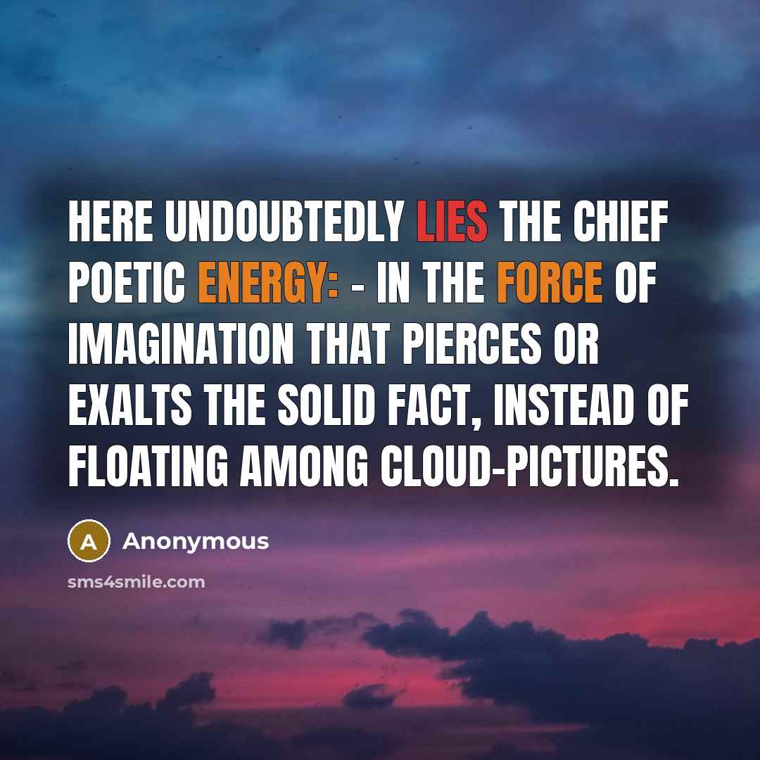 “Here undoubtedly lies the chief poetic energy: - in the force of imagination that pierces or exalts the solid fact, instead of floating among cloud-pictures.” quote by Anonymous