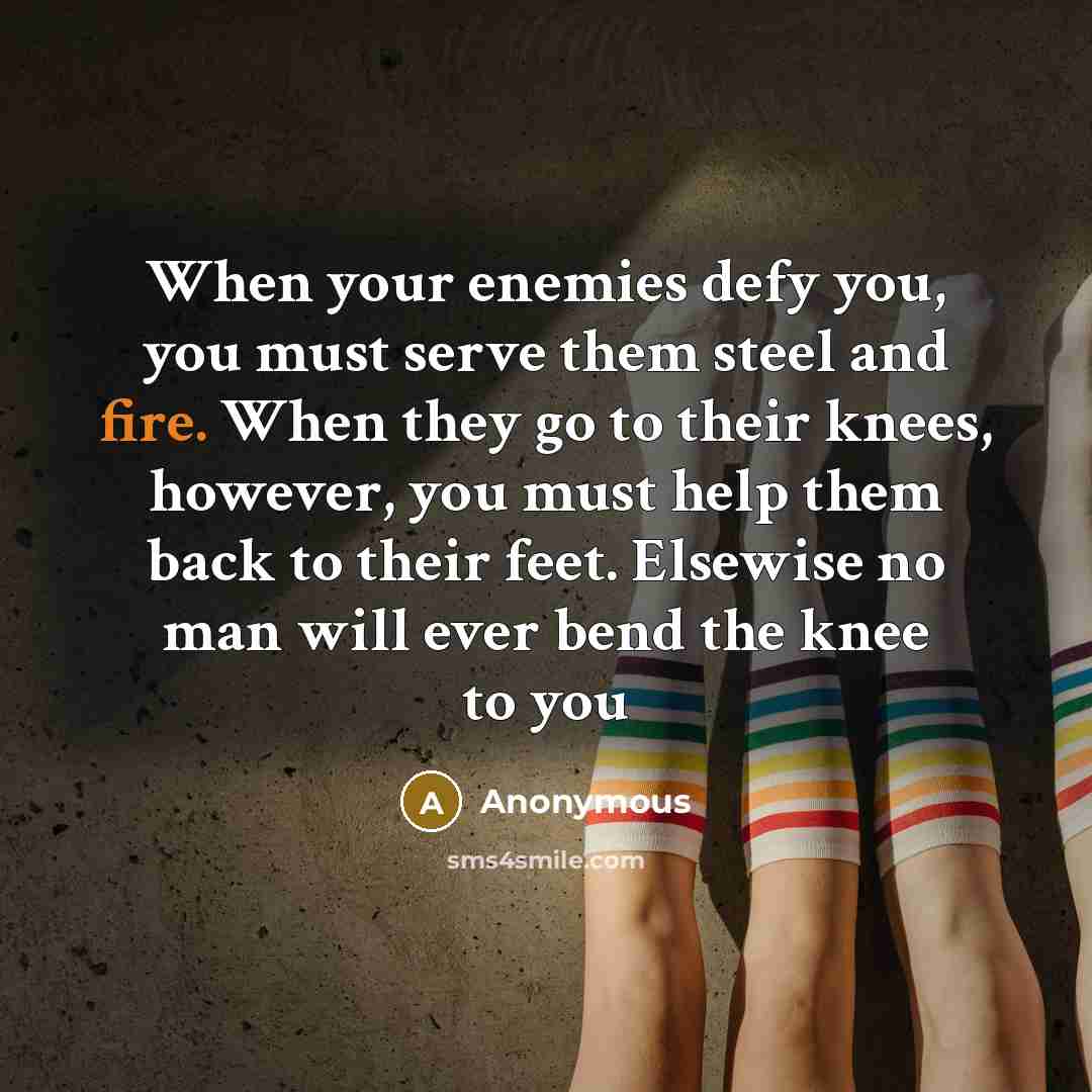 “When your enemies defy you, you must serve them steel and fire. When they go to their knees, however, you must help them back to their feet. Elsewise no man will ever bend the knee to you” quote by Anonymous