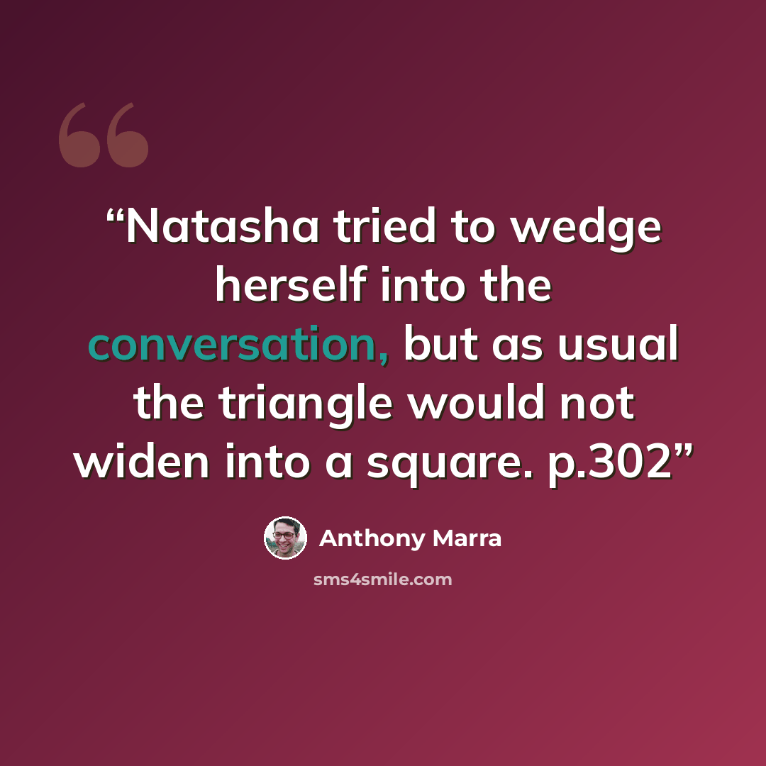 “Natasha tried to wedge herself into the conversation, but as usual the triangle would not widen into a square. p.302” quote by Anthony Marra