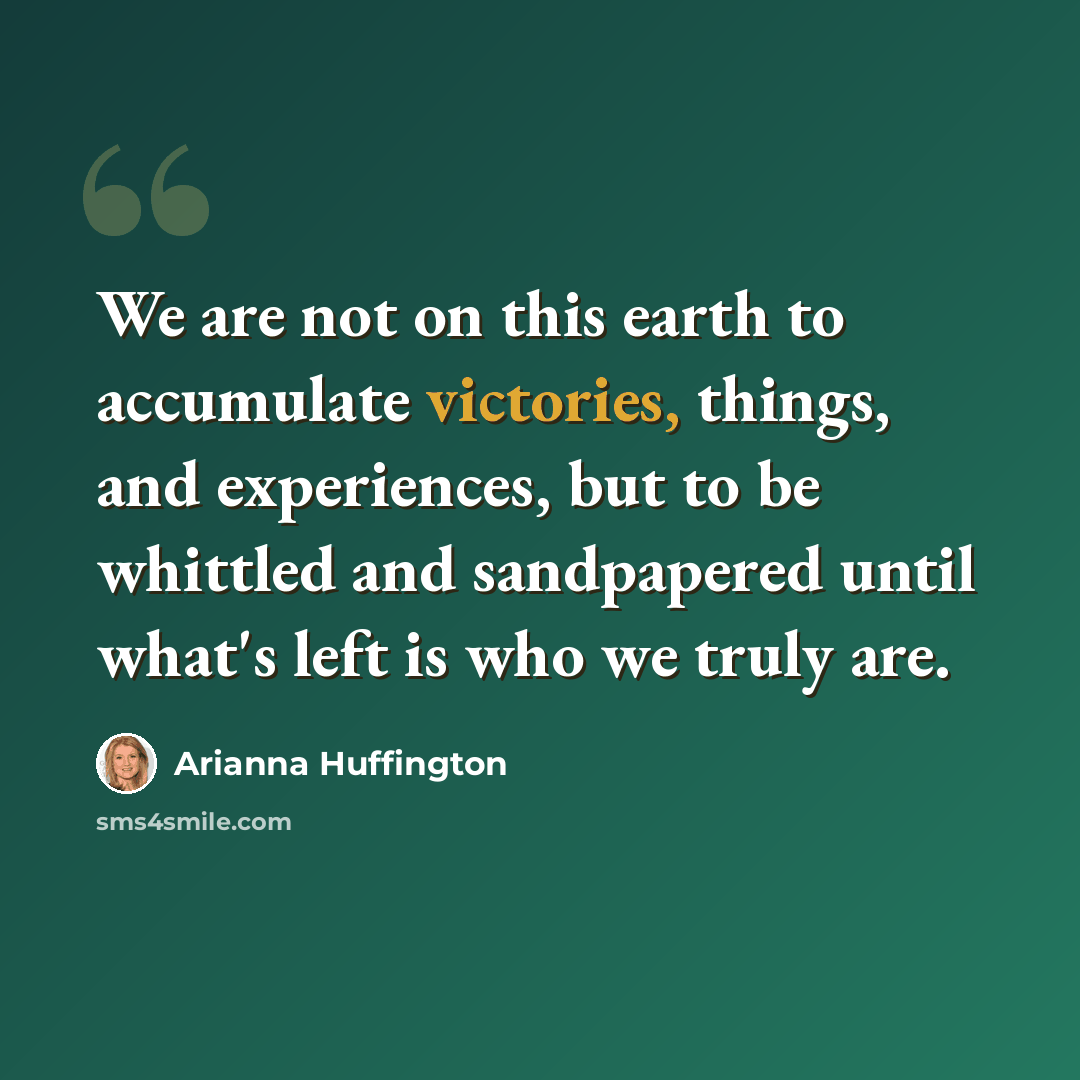 “We are not on this earth to accumulate victories, things, and experiences, but to be whittled and sandpapered until what's left is who we truly are.” quote by Arianna Huffington