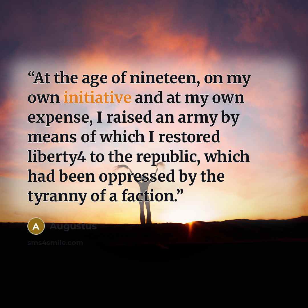 “At the age of nineteen, on my own initiative and at my own expense, I raised an army by means of which I restored liberty4 to the republic, which had been oppressed by the tyranny of a faction.” quote by Augustus