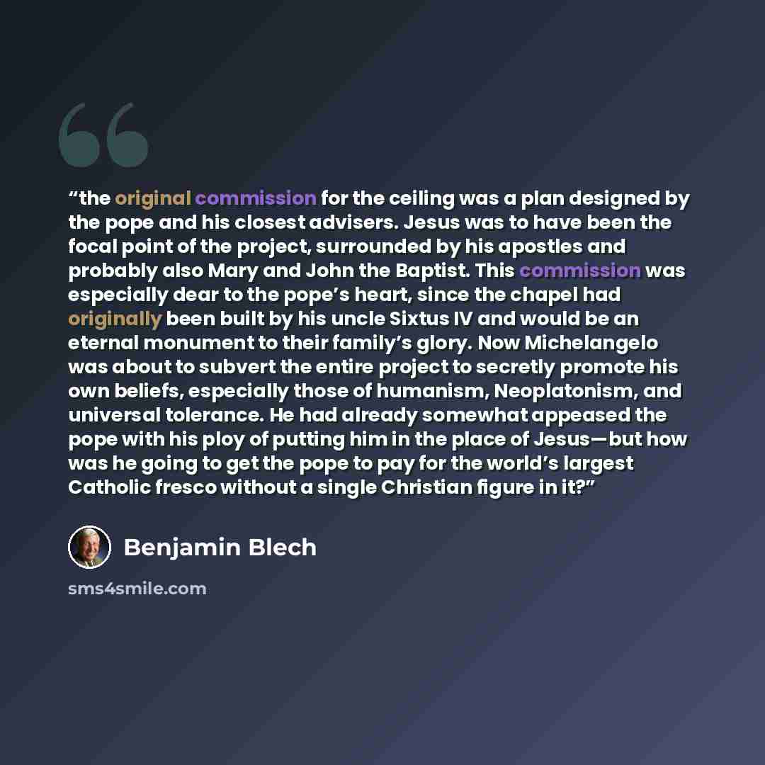 “the original commission for the ceiling was a plan designed by the pope and his closest advisers. Jesus was to have been the focal point of the project, surrounded by his apostles and probably also Mary and John the Baptist. This commission was especially dear to the pope’s heart, since the chapel…” quote by Benjamin Blech