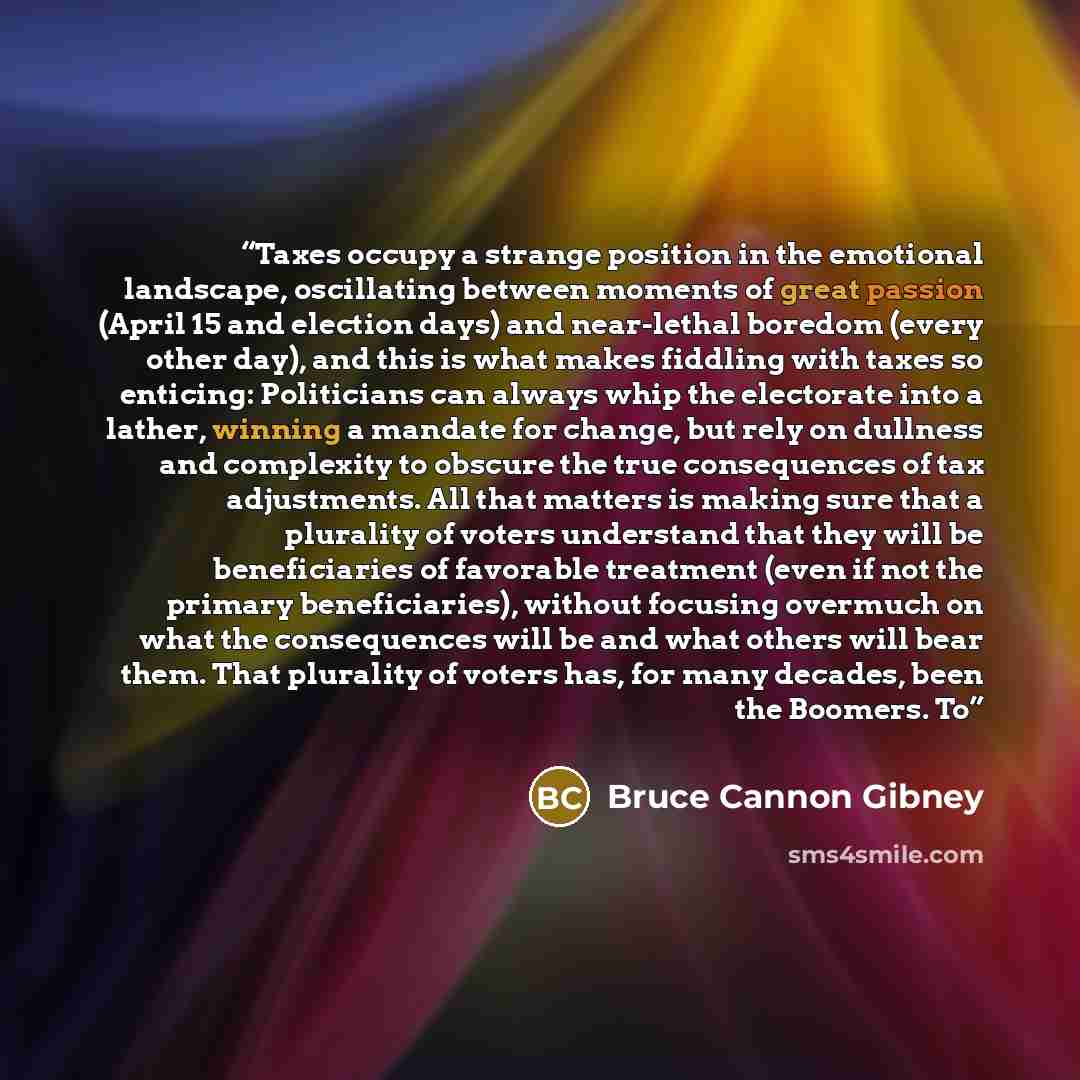 “Taxes occupy a strange position in the emotional landscape, oscillating between moments of great passion (April 15 and election days) and near-lethal boredom (every other day), and this is what makes fiddling with taxes so enticing: Politicians can always whip the electorate into a lather, winning…” quote by Bruce Cannon Gibney
