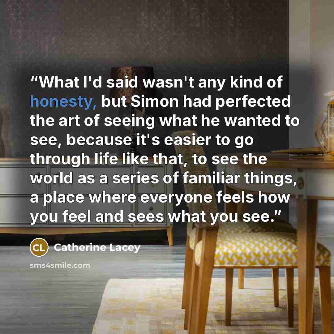 “What I'd said wasn't any kind of honesty, but Simon had perfected the art of seeing what he wanted to see, because it's easier to go through life like that, to see the world as a series of familiar things, a place where everyone feels how you feel and sees what you see.” quote by Catherine Lacey