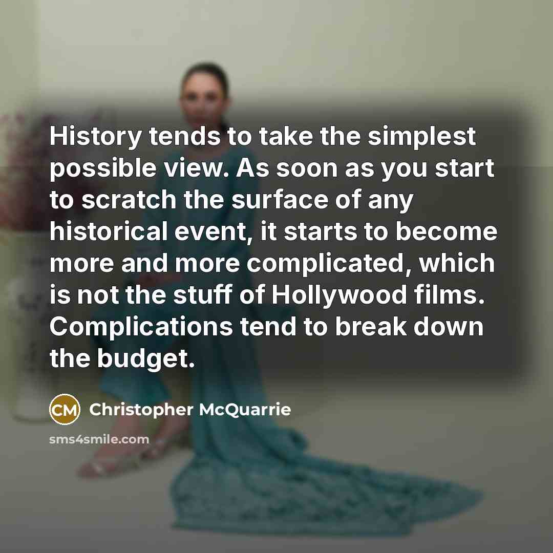 “History tends to take the simplest possible view. As soon as you start to scratch the surface of any historical event, it starts to become more and more complicated, which is not the stuff of Hollywood films. Complications tend to break down the budget.” quote by Christopher McQuarrie