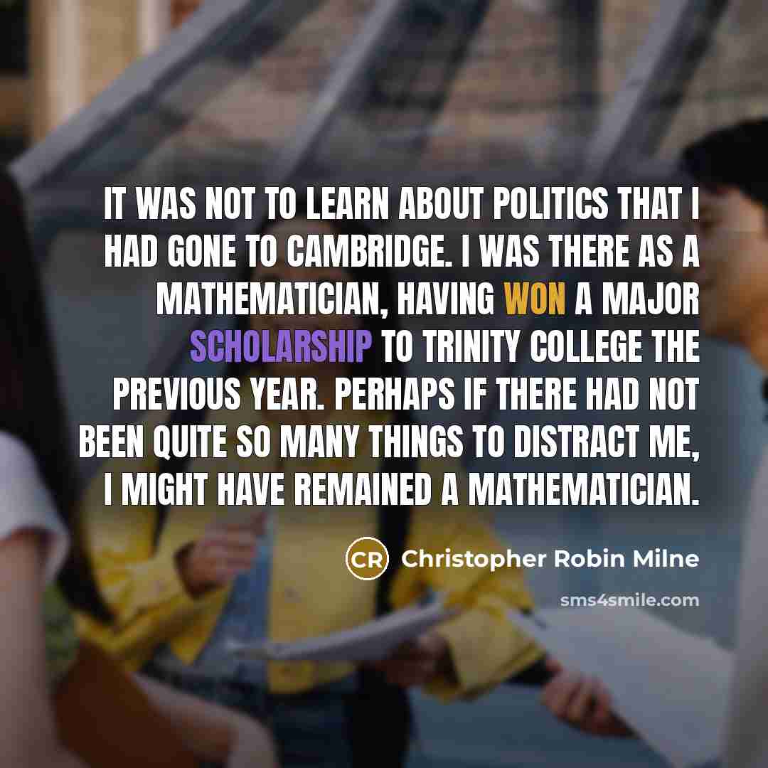 “It was not to learn about politics that I had gone to Cambridge. I was there as a mathematician, having won a major scholarship to Trinity College the previous year. Perhaps if there had not been quite so many things to distract me, I might have remained a mathematician.” quote by Christopher Robin Milne