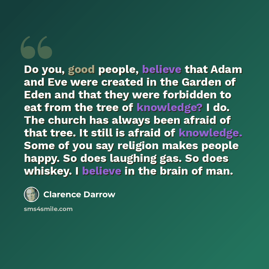 “Do you, good people, believe that Adam and Eve were created in the Garden of Eden and that they were forbidden to eat from the tree of knowledge? I do. The church has always been afraid of that tree. It still is afraid of knowledge. Some of you say religion makes people happy. So does laughing…” quote by Clarence Darrow