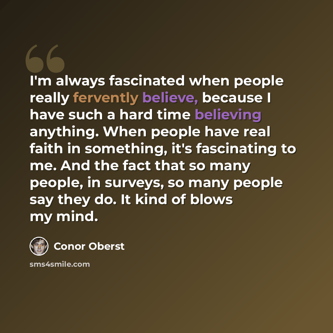 “I'm always fascinated when people really fervently believe, because I have such a hard time believing anything. When people have real faith in something, it's fascinating to me. And the fact that so many people, in surveys, so many people say they do. It kind of blows my mind.” quote by Conor Oberst