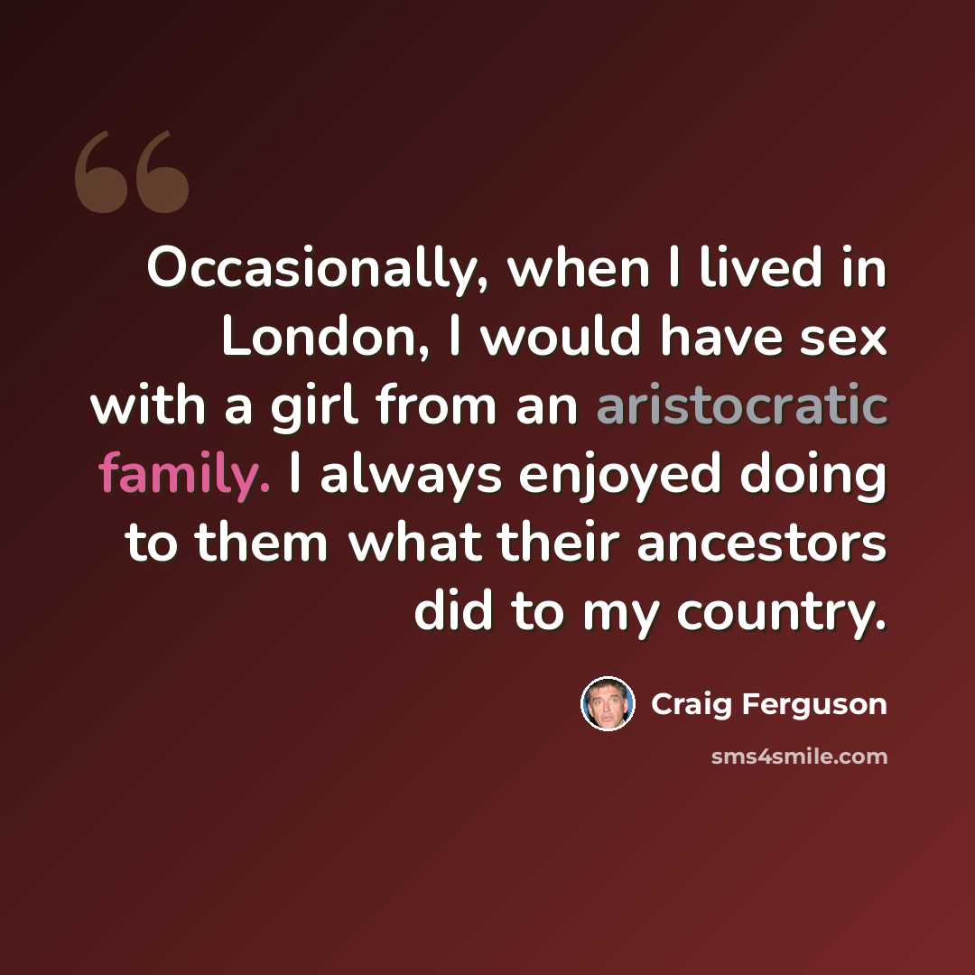 “Occasionally, when I lived in London, I would have sex with a girl from an aristocratic family. I always enjoyed doing to them what their ancestors did to my country.” quote by Craig Ferguson