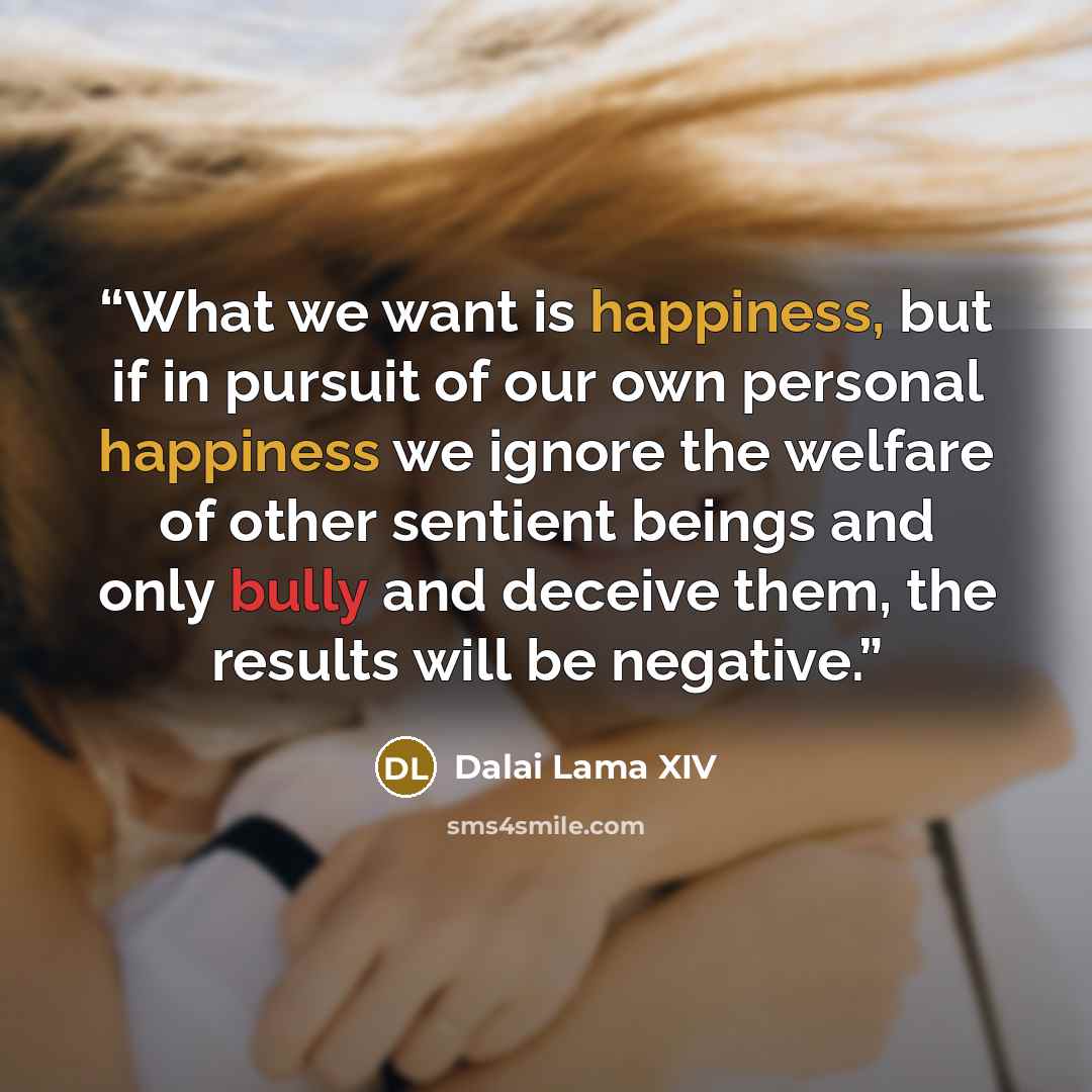 “What we want is happiness, but if in pursuit of our own personal happiness we ignore the welfare of other sentient beings and only bully and deceive them, the results will be negative.” quote by Dalai Lama XIV