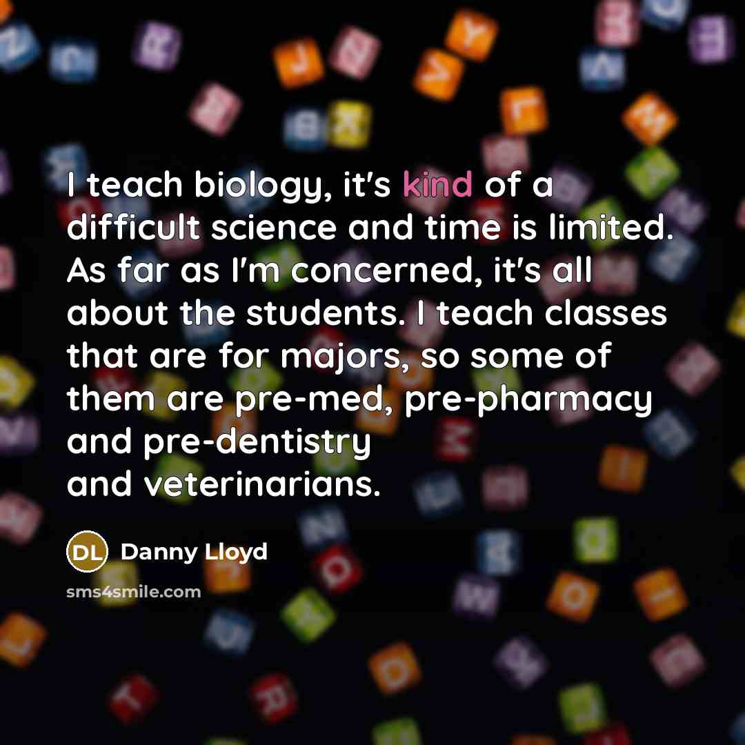 “I teach biology, it's kind of a difficult science and time is limited. As far as I'm concerned, it's all about the students. I teach classes that are for majors, so some of them are pre-med, pre-pharmacy and pre-dentistry and veterinarians.” quote by Danny Lloyd