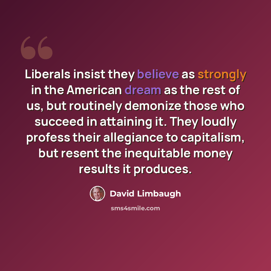 “Liberals insist they believe as strongly in the American dream as the rest of us, but routinely demonize those who succeed in attaining it. They loudly profess their allegiance to capitalism, but resent the inequitable money results it produces.” quote by David Limbaugh
