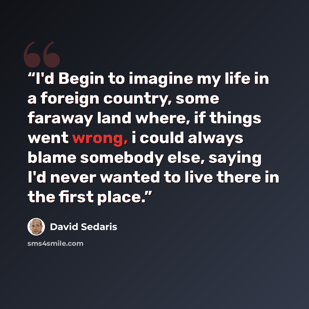 “I'd Begin to imagine my life in a foreign country, some faraway land where, if things went wrong, i could always blame somebody else, saying I'd never wanted to live there in the first place.” quote by David Sedaris