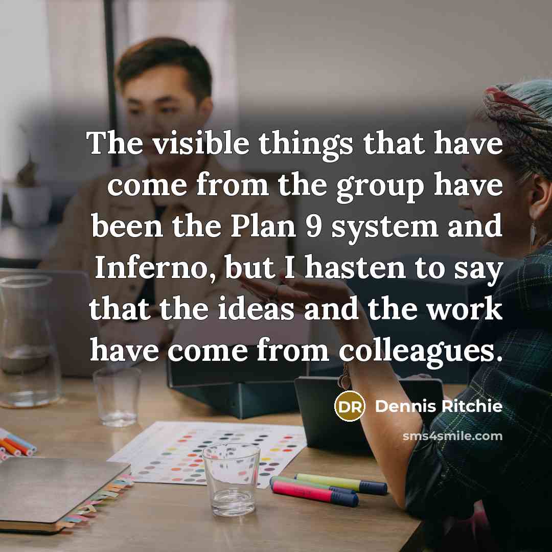 “The visible things that have come from the group have been the Plan 9 system and Inferno, but I hasten to say that the ideas and the work have come from colleagues.” quote by Dennis Ritchie