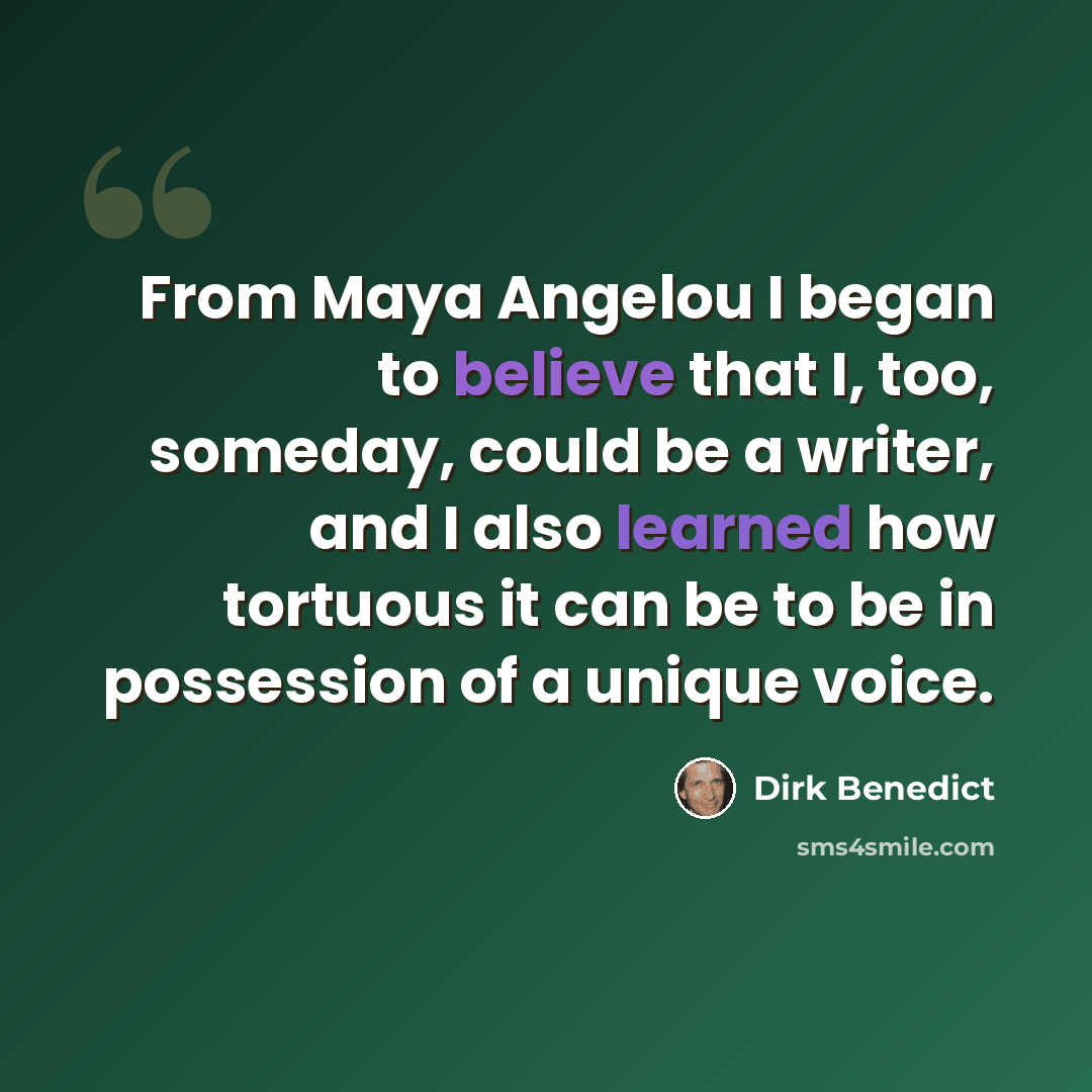 “From Maya Angelou I began to believe that I, too, someday, could be a writer, and I also learned how tortuous it can be to be in possession of a unique voice.” quote by Dirk Benedict