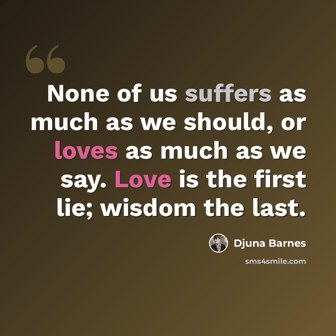 “None of us suffers as much as we should, or loves as much as we say. Love is the first lie; wisdom the last.” quote by Djuna Barnes