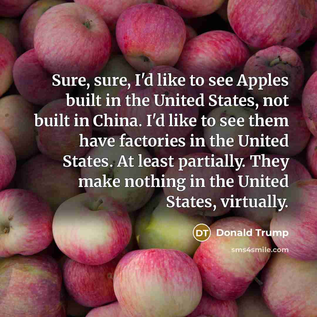 “Sure, sure, I'd like to see Apples built in the United States, not built in China. I'd like to see them have factories in the United States. At least partially. They make nothing in the United States, virtually.” quote by Donald Trump