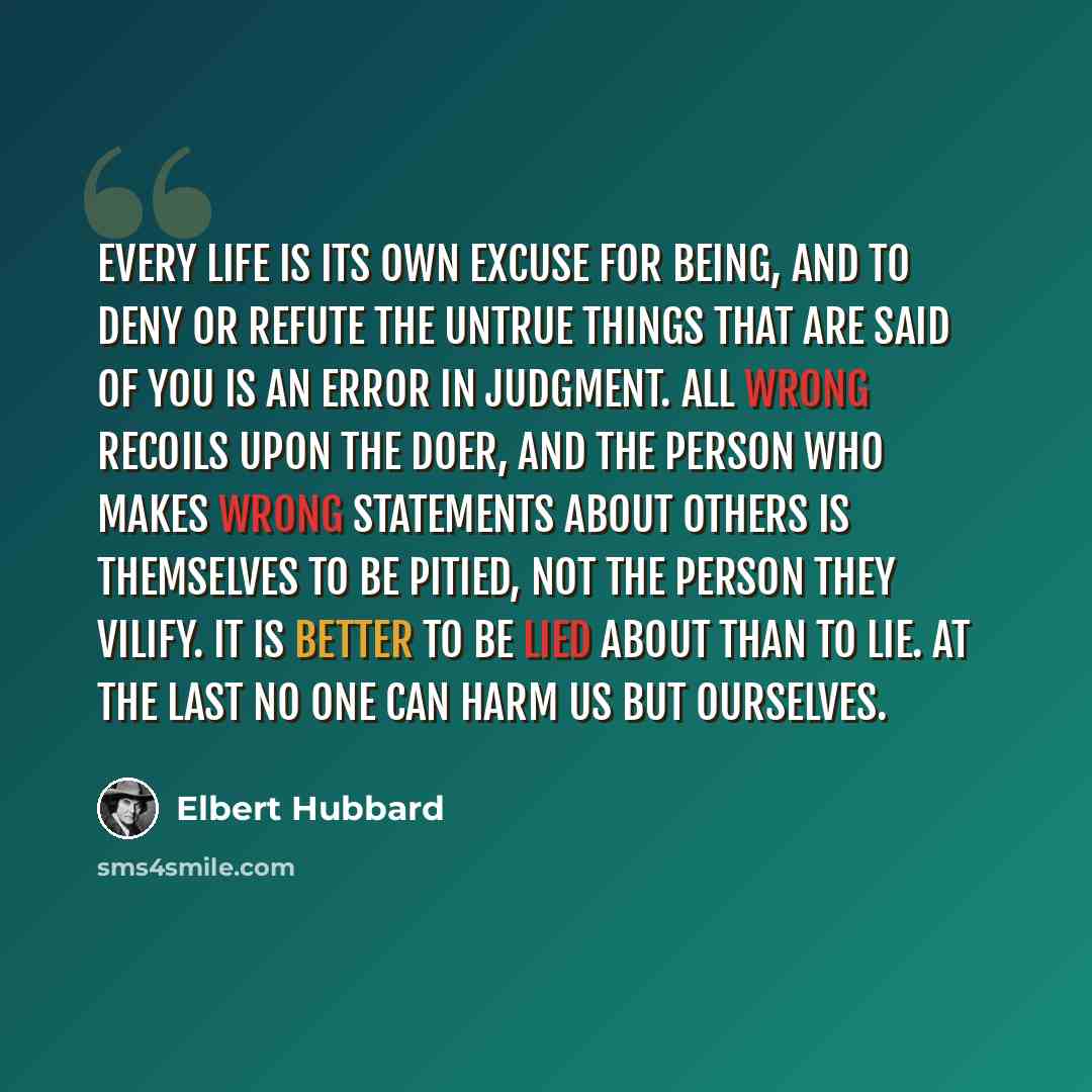 “Every life is its own excuse for being, and to deny or refute the untrue things that are said of you is an error in judgment. All wrong recoils upon the doer, and the person who makes wrong statements about others is themselves to be pitied, not the person they vilify. It is better to be lied…” quote by Elbert Hubbard