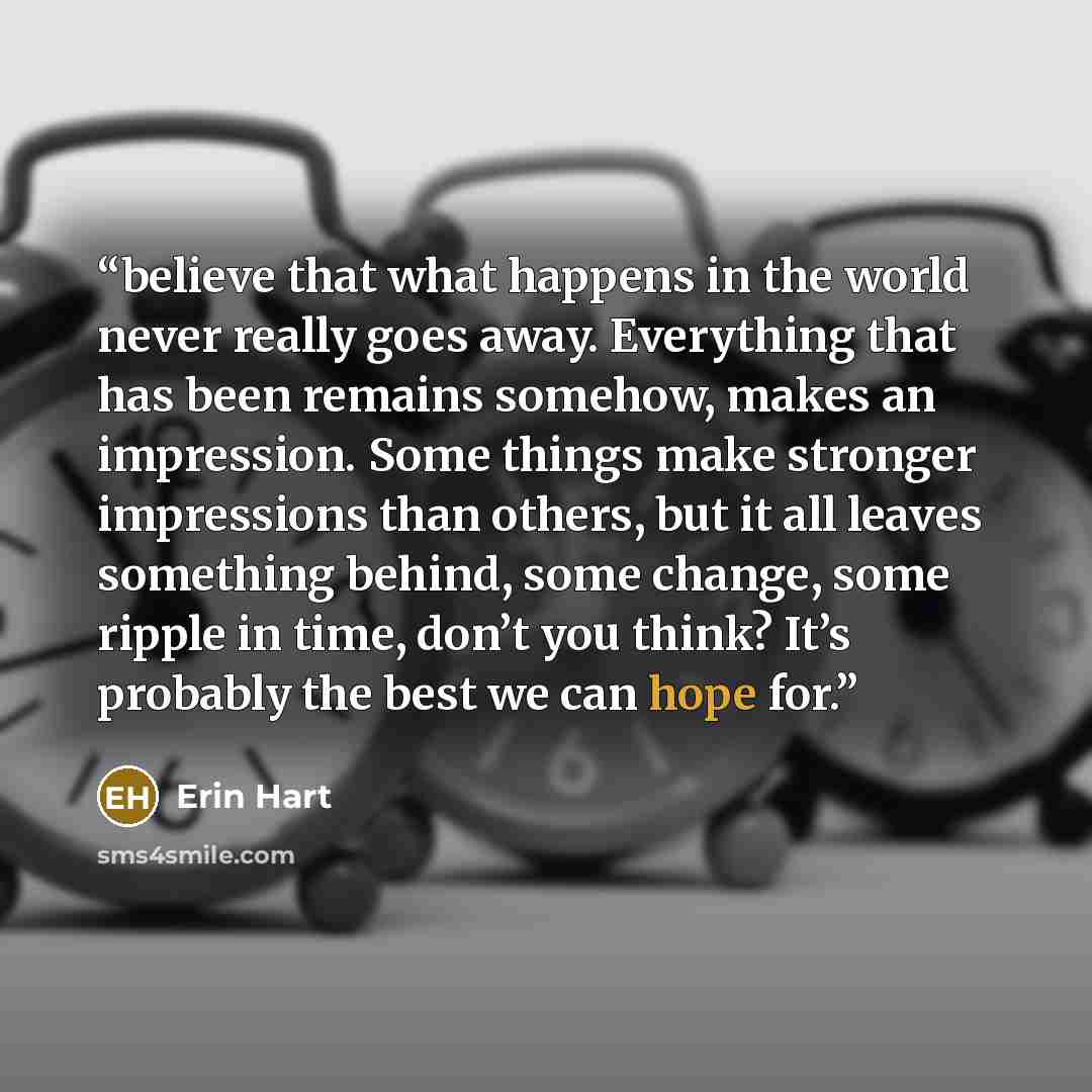 “believe that what happens in the world never really goes away. Everything that has been remains somehow, makes an impression. Some things make stronger impressions than others, but it all leaves something behind, some change, some ripple in time, don’t you think? It’s probably the best we can hope…” quote by Erin Hart