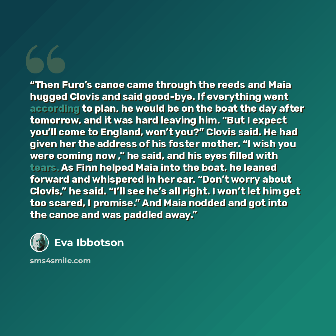 “Then Furo’s canoe came through the reeds and Maia hugged Clovis and said good-bye. If everything went according to plan, he would be on the boat the day after tomorrow, and it was hard leaving him. “But I expect you’ll come to England, won’t you?” Clovis said. He had given her the address of his…” quote by Eva Ibbotson