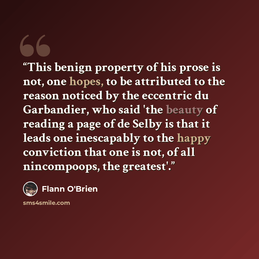 “This benign property of his prose is not, one hopes, to be attributed to the reason noticed by the eccentric du Garbandier, who said 'the beauty of reading a page of de Selby is that it leads one inescapably to the happy conviction that one is not, of all nincompoops, the greatest'.” quote by Flann O'Brien