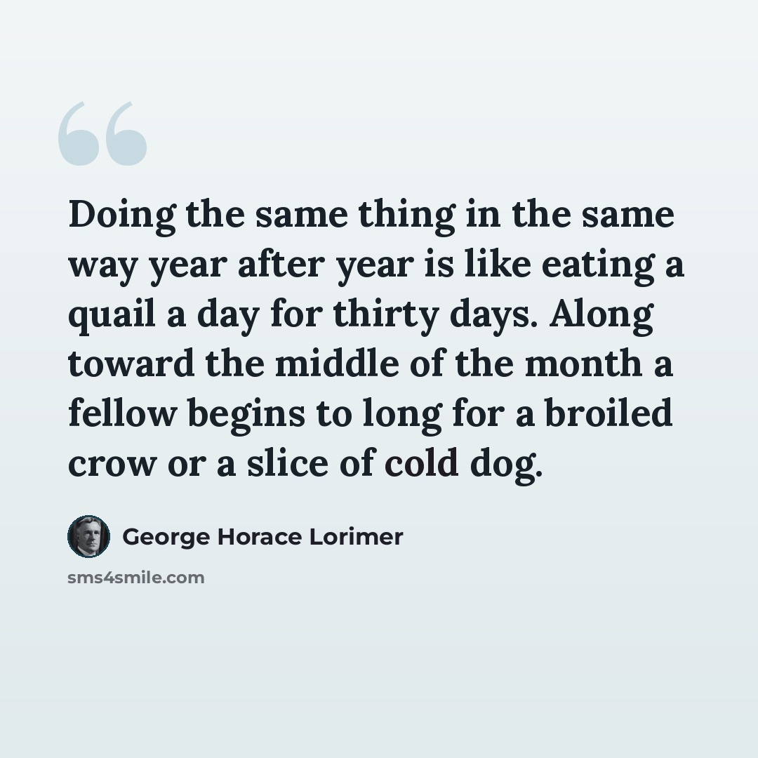 “Doing the same thing in the same way year after year is like eating a quail a day for thirty days. Along toward the middle of the month a fellow begins to long for a broiled crow or a slice of cold dog.” quote by George Horace Lorimer