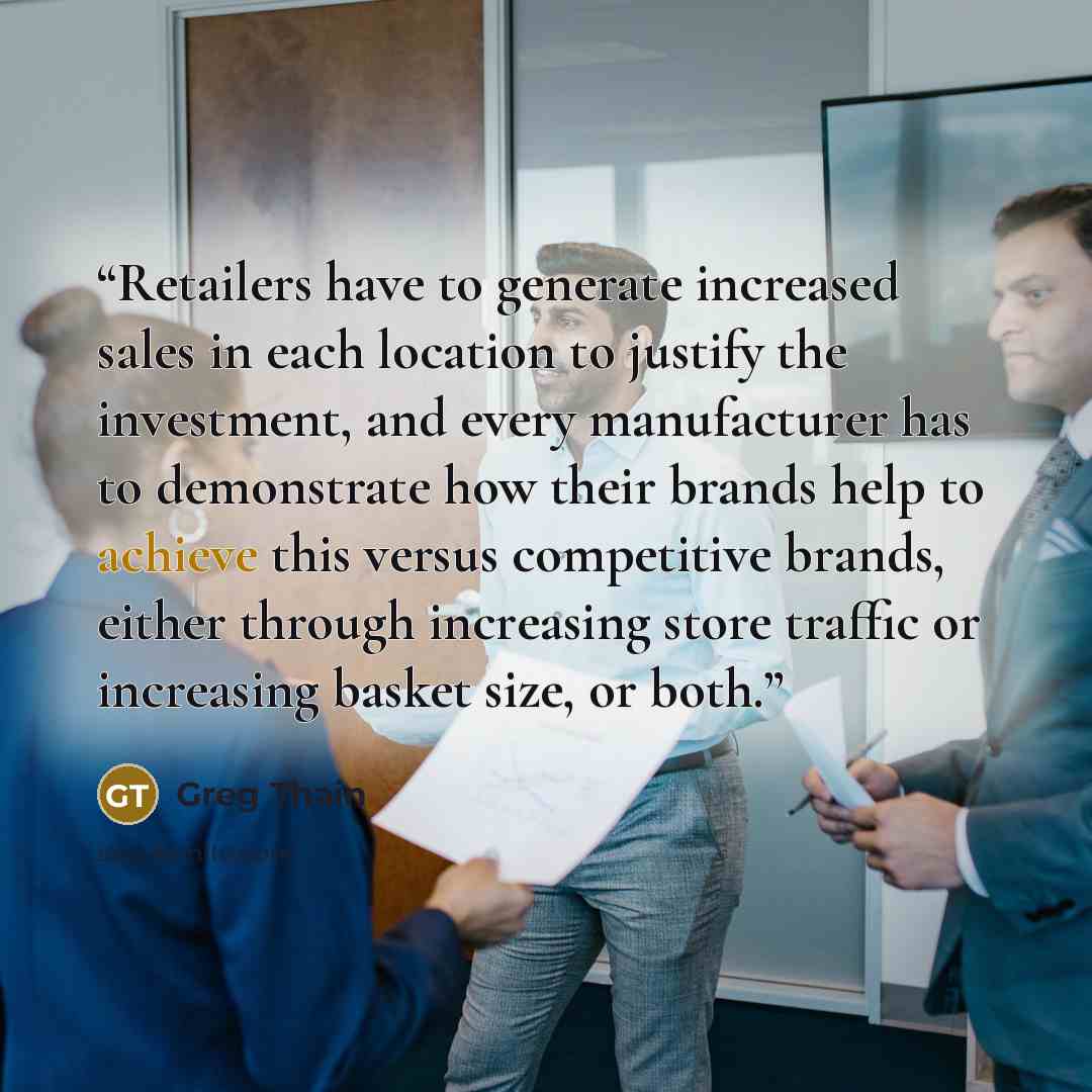 “Retailers have to generate increased sales in each location to justify the investment, and every manufacturer has to demonstrate how their brands help to achieve this versus competitive brands, either through increasing store traffic or increasing basket size, or both.” quote by Greg Thain